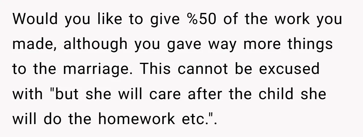 Would you like to give %50 of the work you made, although you gave way more things to the marriage. This cannot be excused with "but she will care after...