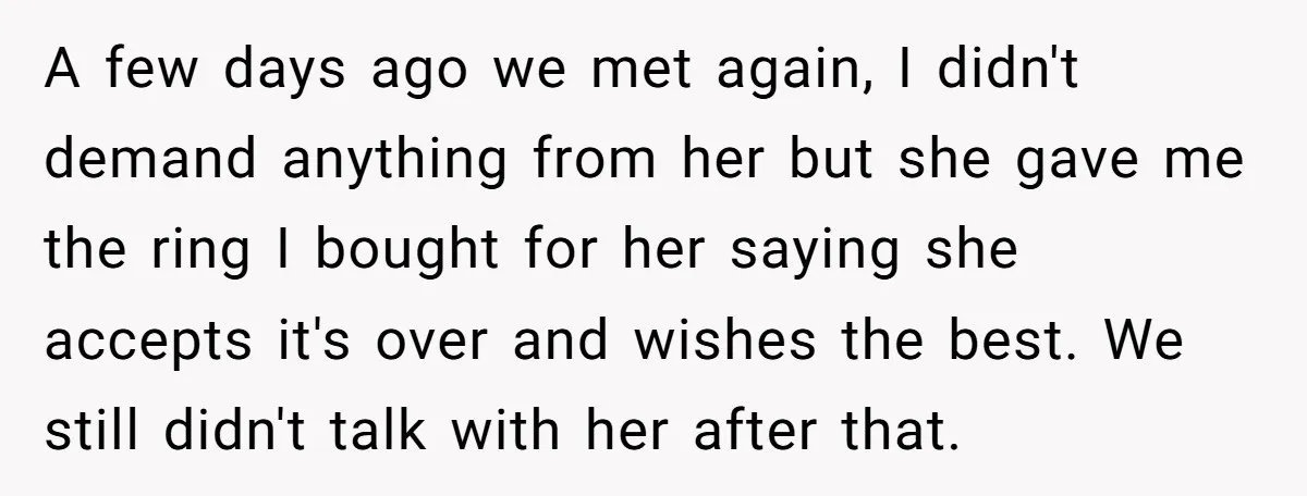 A few days ago we met again, I didn't demand anything from her but she gave me the ring I bought for her saying she accepts it's over and wishes...