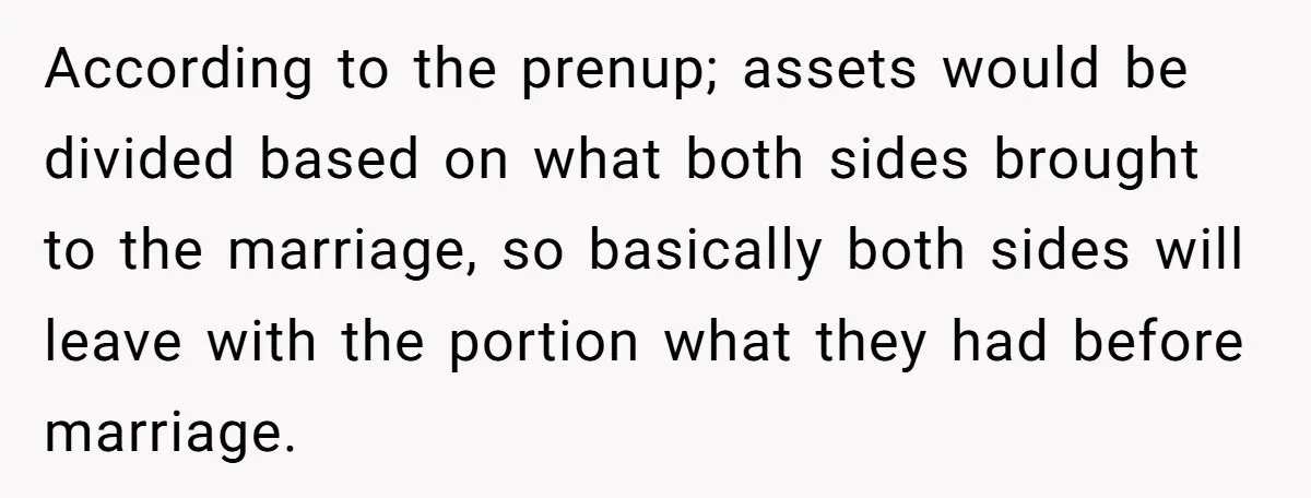 According to the prenup; assets would be divided based on what both sides brought to the marriage, so basically both sides will leave with the portion what they had before...