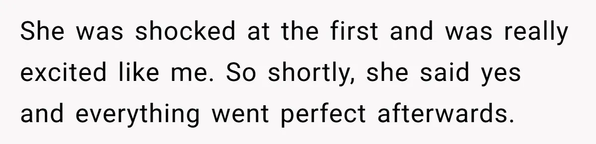 She was shocked at the first and was really excited like me. So shortly, she said yes and everything went perfect afterwards.