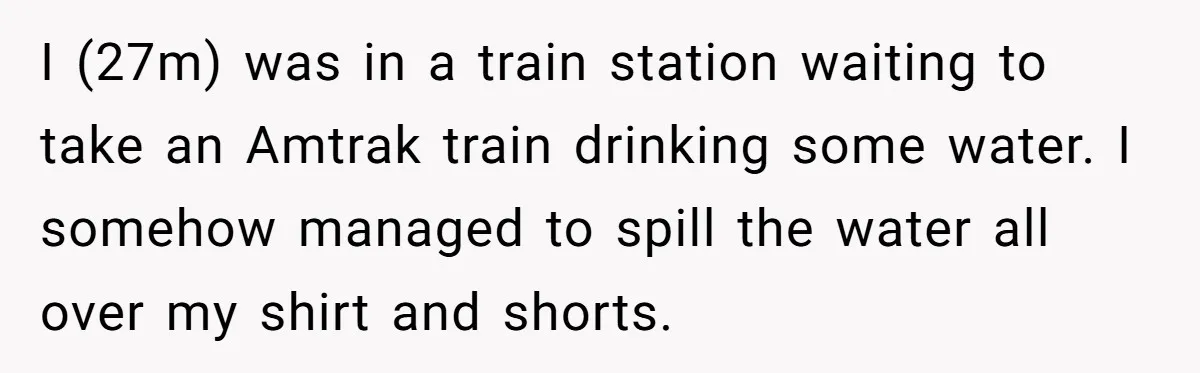 I (27m) was in a train station waiting to take an Amtrak train drinking some water. I somehow managed to spill the water all over my shirt and shorts.