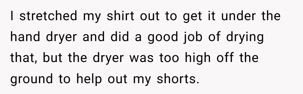 I stretched my shirt out to get it under the hand dryer and did a good job of drying that, but the dryer was too high off the ground to...