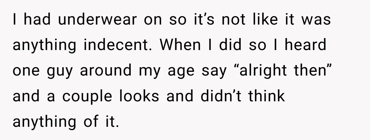 I had underwear on so it’s not like it was anything indecent. When I did so I heard one guy around my age say “alright then” and a couple looks...