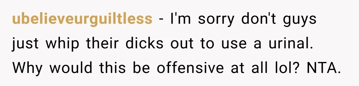 ubelieveurguiltless − I'm sorry don't guys just whip their dicks out to use a urinal. Why would this be offensive at all lol? NTA.