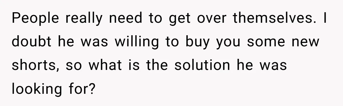 People really need to get over themselves. I doubt he was willing to buy you some new shorts, so what is the solution he was looking for?