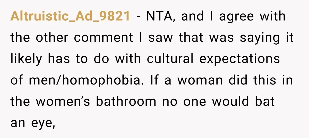 Altruistic_Ad_9821 − NTA, and I agree with the other comment I saw that was saying it likely has to do with cultural expectations of men/homophobia. If a woman did this...