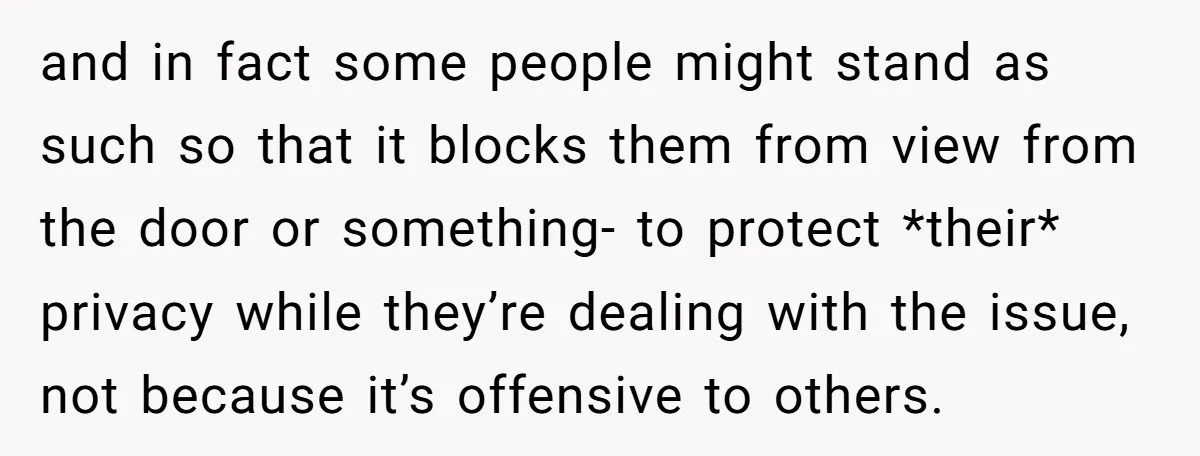 and in fact some people might stand as such so that it blocks them from view from the door or something- to protect *their* privacy while they’re dealing with the...