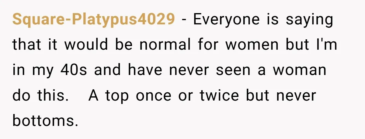 Square-Platypus4029 − Everyone is saying that it would be normal for women but I'm in my 40s and have never seen a woman do this. A top once or twice...