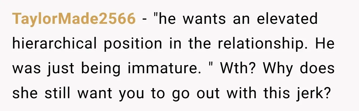 TaylorMade2566 − "he wants an elevated hierarchical position in the relationship. He was just being immature. " Wth? Why does she still want you to go out with this jerk?