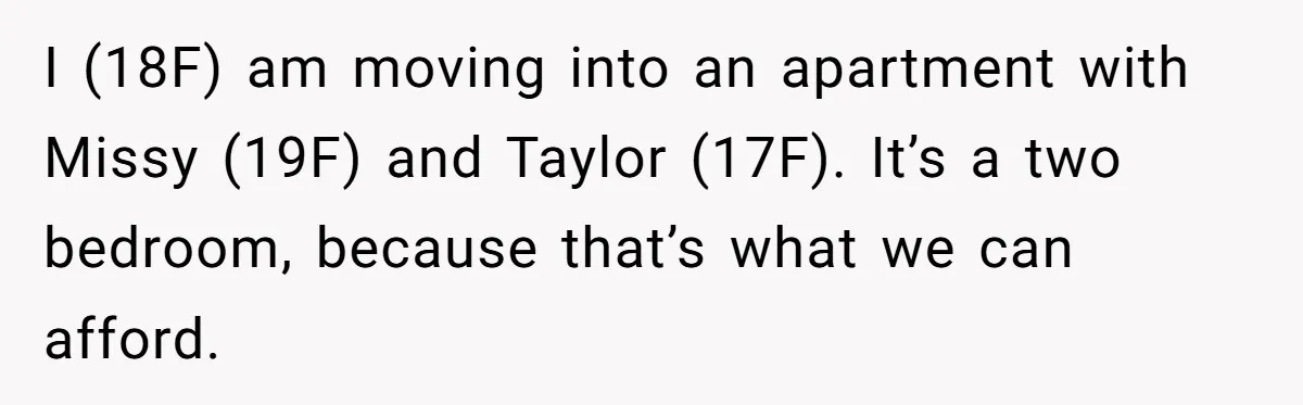 I (18F) am moving into an apartment with Missy (19F) and Taylor (17F). It’s a two bedroom, because that’s what we can afford.