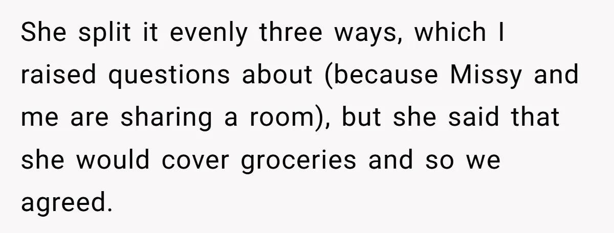 She split it evenly three ways, which I raised questions about (because Missy and me are sharing a room), but she said that she would cover groceries and so we...