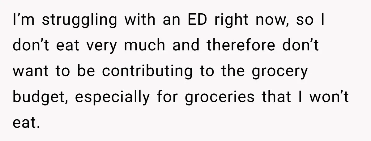 I’m struggling with an ED right now, so I don’t eat very much and therefore don’t want to be contributing to the grocery budget, especially for groceries that I won’t...