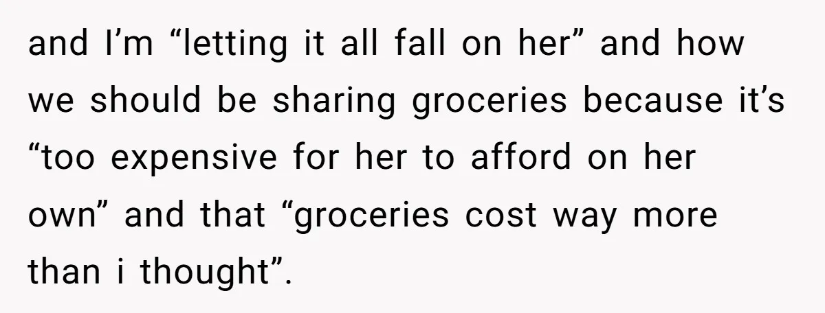 and I’m “letting it all fall on her” and how we should be sharing groceries because it’s “too expensive for her to afford on her own” and that “groceries cost...