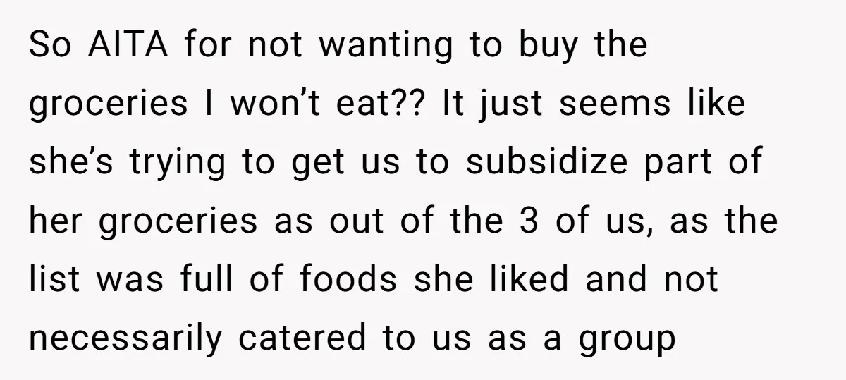 So AITA for not wanting to buy the groceries I won’t eat?? It just seems like she’s trying to get us to subsidize part of her groceries as out of...