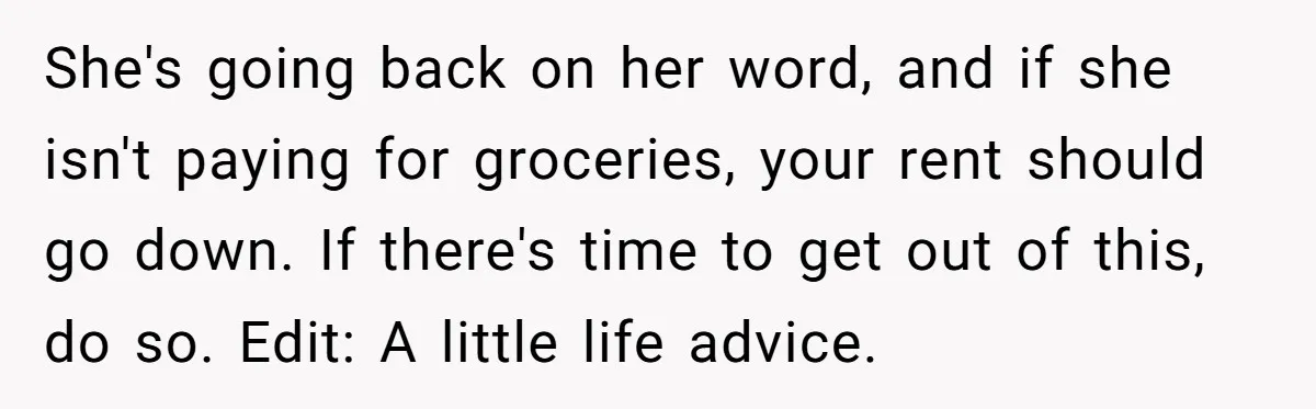 She's going back on her word, and if she isn't paying for groceries, your rent should go down. If there's time to get out of this, do so. Edit: A...