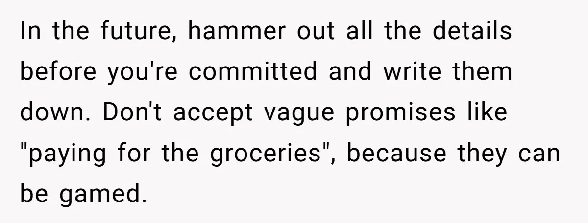 In the future, hammer out all the details before you're committed and write them down. Don't accept vague promises like "paying for the groceries", because they can be gamed.