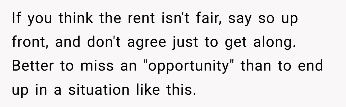 If you think the rent isn't fair, say so up front, and don't agree just to get along. Better to miss an "opportunity" than to end up in a situation...