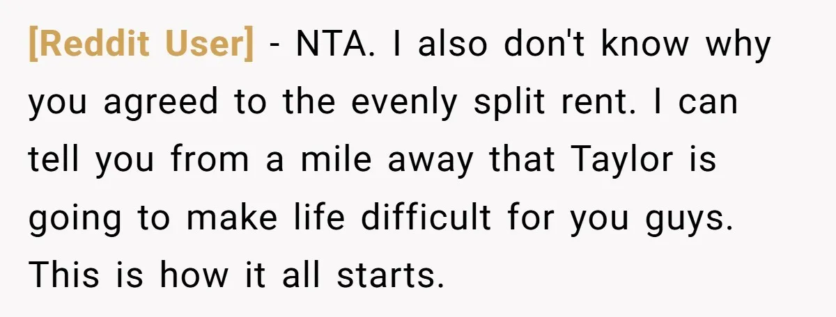 [Reddit User] − NTA. I also don't know why you agreed to the evenly split rent. I can tell you from a mile away that Taylor is going to make...
