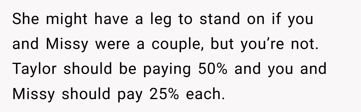 She might have a leg to stand on if you and Missy were a couple, but you’re not. Taylor should be paying 50% and you and Missy should pay 25%...