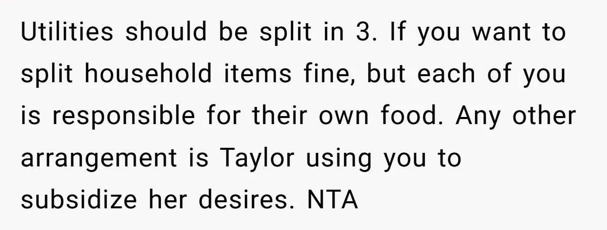 Utilities should be split in 3. If you want to split household items fine, but each of you is responsible for their own food. Any other arrangement is Taylor using...