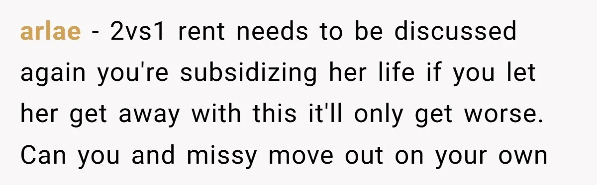 arlae − 2vs1 rent needs to be discussed again you're subsidizing her life if you let her get away with this it'll only get worse. Can you and missy move...
