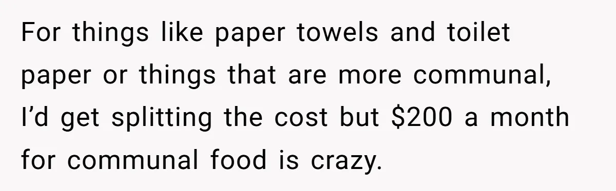 For things like paper towels and toilet paper or things that are more communal, I’d get splitting the cost but $200 a month for communal food is crazy.