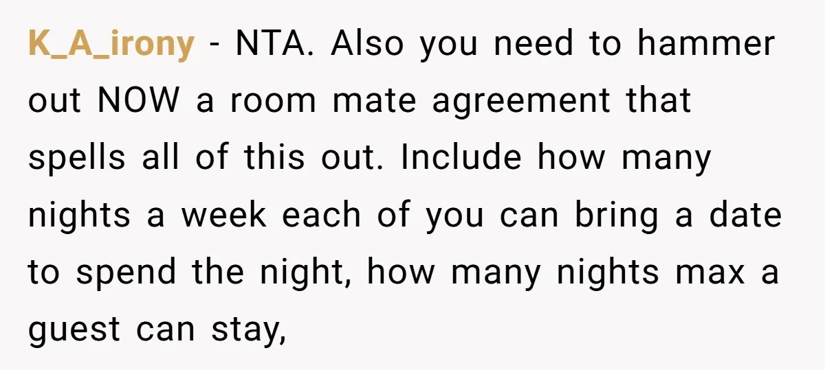 K_A_irony − NTA. Also you need to hammer out NOW a room mate agreement that spells all of this out. Include how many nights a week each of you can...