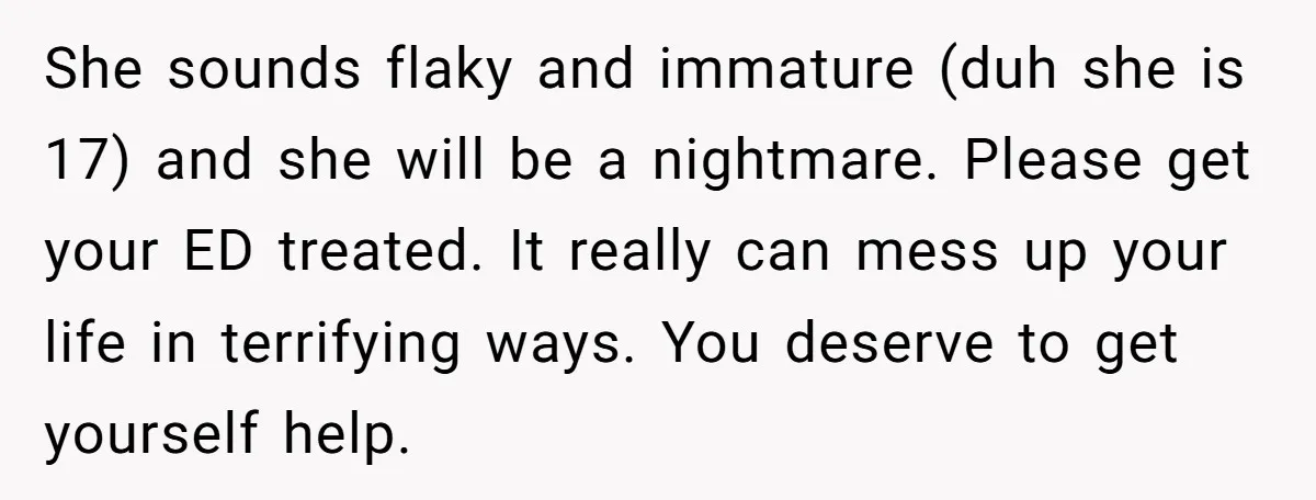 She sounds flaky and immature (duh she is 17) and she will be a nightmare. Please get your ED treated. It really can mess up your life in terrifying ways....