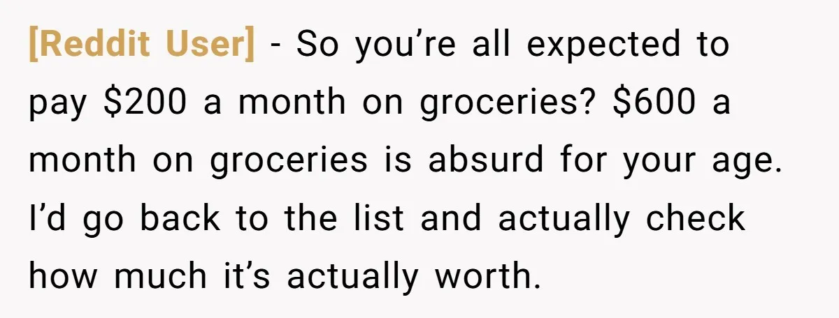 [Reddit User] − So you’re all expected to pay $200 a month on groceries? $600 a month on groceries is absurd for your age. I’d go back to the list...