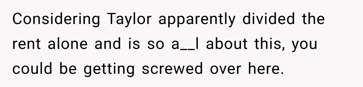 Considering Taylor apparently divided the rent alone and is so a__l about this, you could be getting screwed over here.