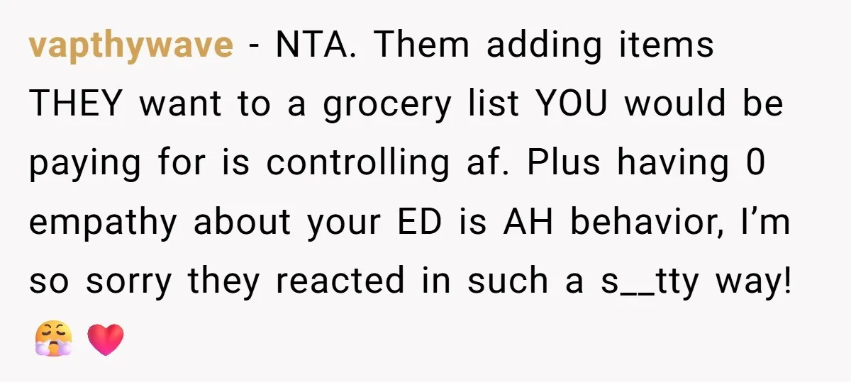 vapthywave − NTA. Them adding items THEY want to a grocery list YOU would be paying for is controlling af. Plus having 0 empathy about your ED is AH behavior,...