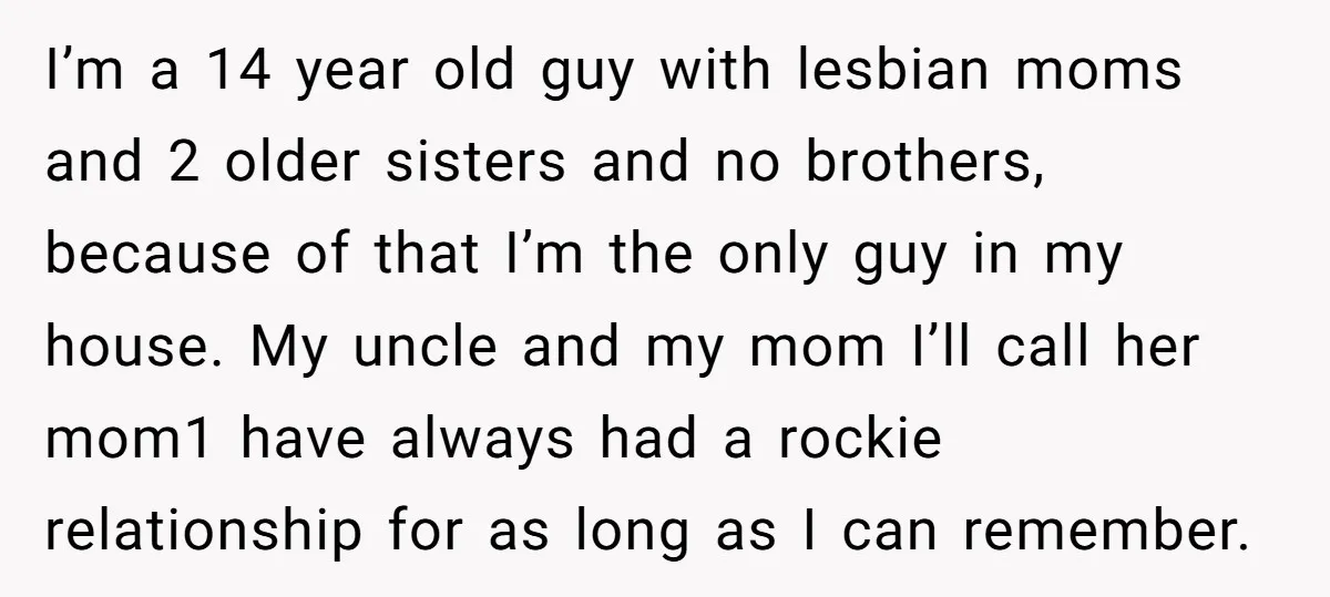I’m a 14 year old guy with lesbian moms and 2 older sisters and no brothers, because of that I’m the only guy in my house. My uncle and my...