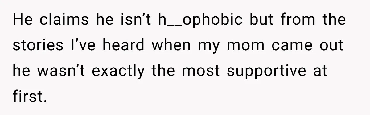 He claims he isn’t h__ophobic but from the stories I’ve heard when my mom came out he wasn’t exactly the most supportive at first.