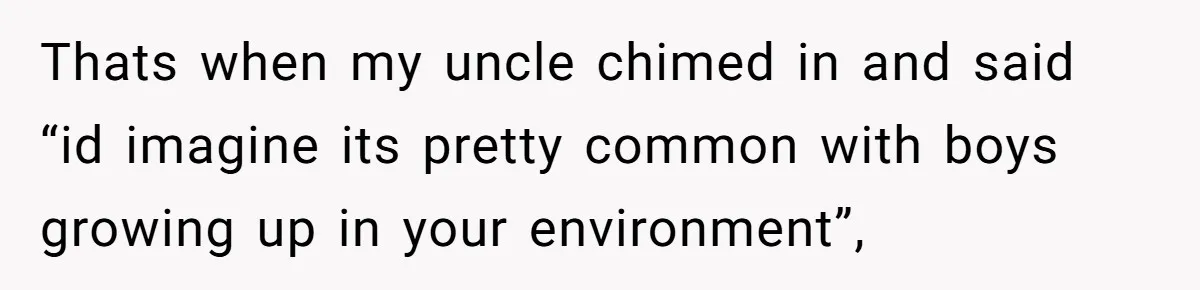 Thats when my uncle chimed in and said “id imagine its pretty common with boys growing up in your environment”,