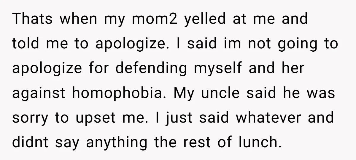 Thats when my mom2 yelled at me and told me to apologize. I said im not going to apologize for defending myself and her against homophobia. My uncle said he...