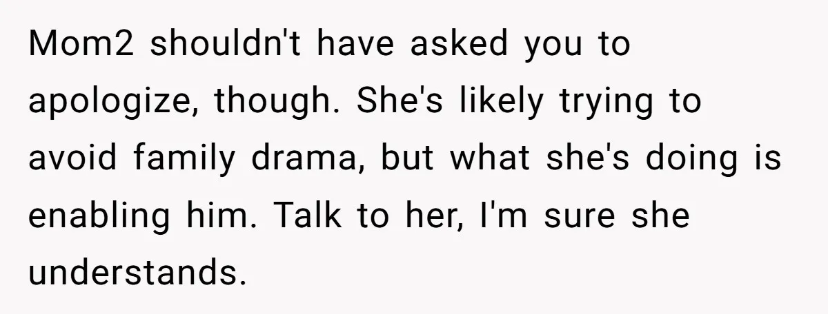 Mom2 shouldn't have asked you to apologize, though. She's likely trying to avoid family drama, but what she's doing is enabling him. Talk to her, I'm sure she understands.