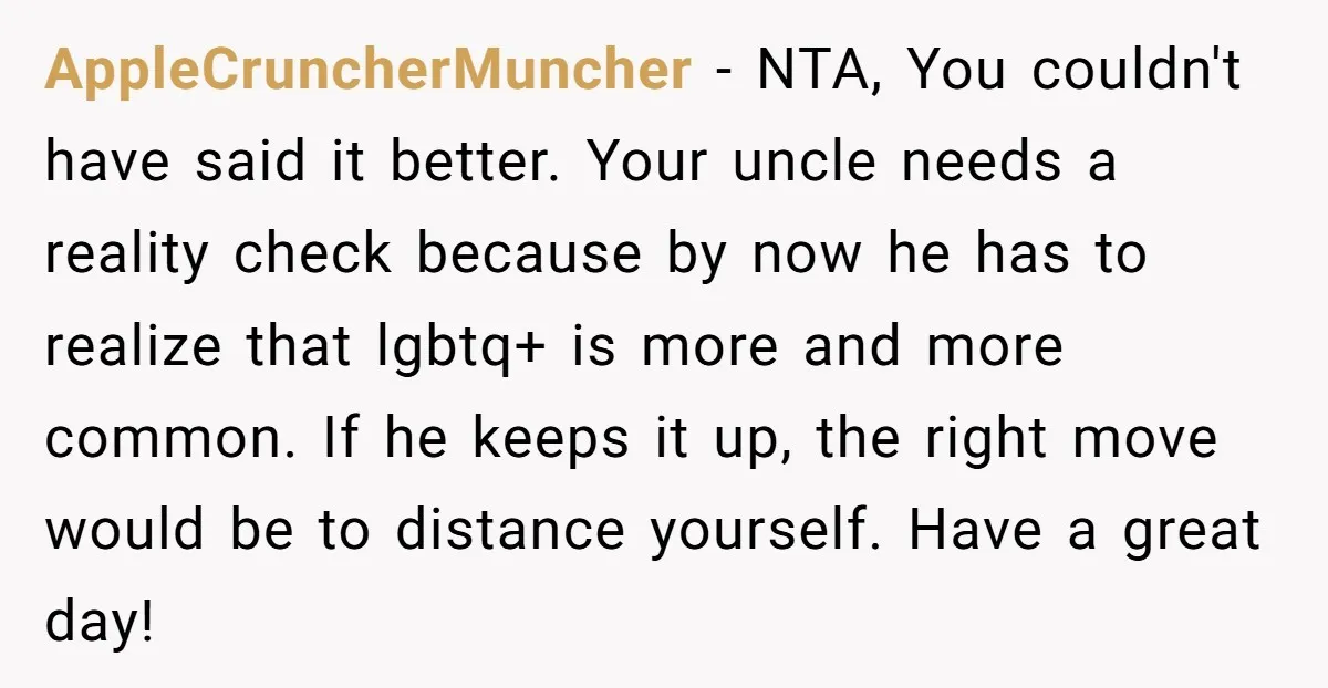 AppleCruncherMuncher − NTA, You couldn't have said it better. Your uncle needs a reality check because by now he has to realize that lgbtq+ is more and more common. If...