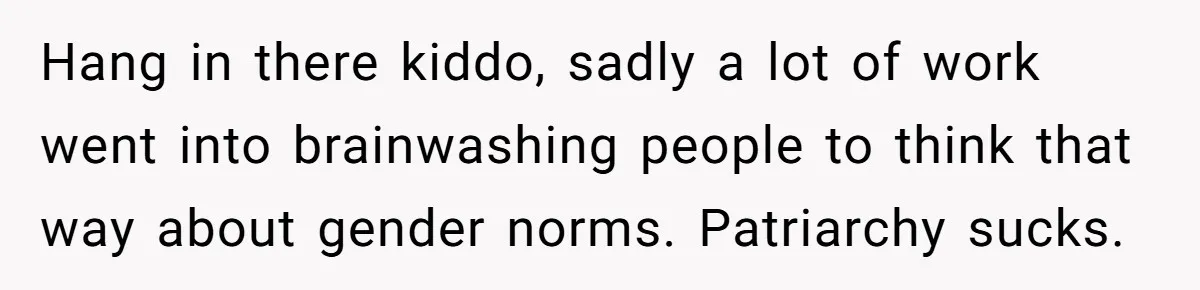 Hang in there kiddo, sadly a lot of work went into brainwashing people to think that way about gender norms. Patriarchy sucks.