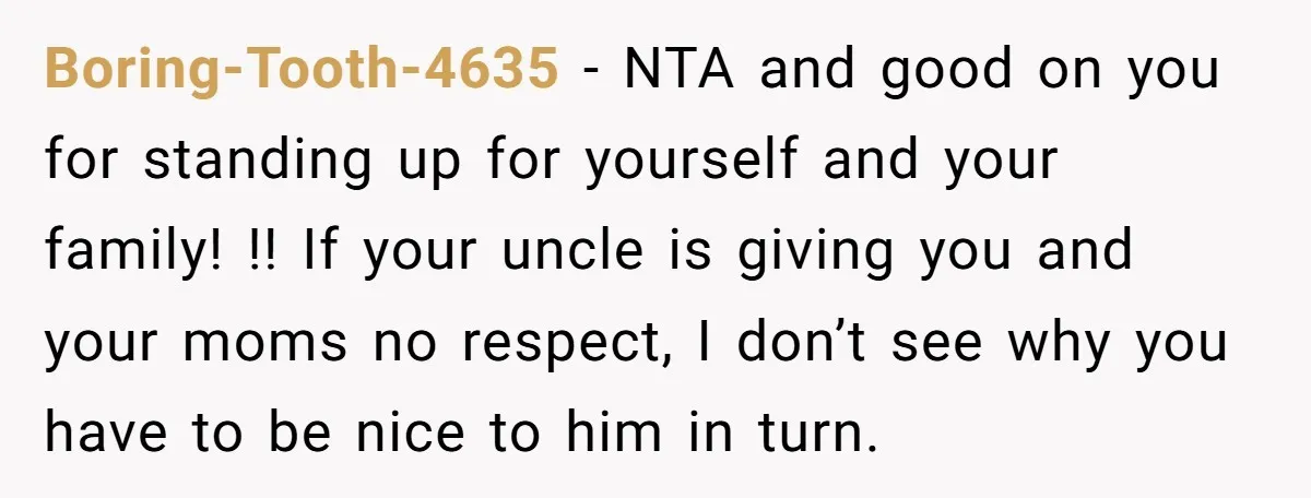 Boring-Tooth-4635 − NTA and good on you for standing up for yourself and your family! !! If your uncle is giving you and your moms no respect, I don’t see...