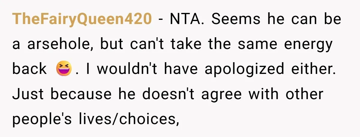 TheFairyQueen420 − NTA. Seems he can be a arsehole, but can't take the same energy back 😆. I wouldn't have apologized either. Just because he doesn't agree with other people's...