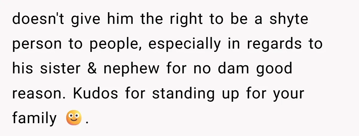 doesn't give him the right to be a shyte person to people, especially in regards to his sister & nephew for no dam good reason. Kudos for standing up for...
