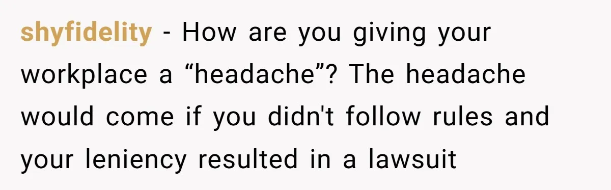 shyfidelity − How are you giving your workplace a “headache”? The headache would come if you didn't follow rules and your leniency resulted in a lawsuit