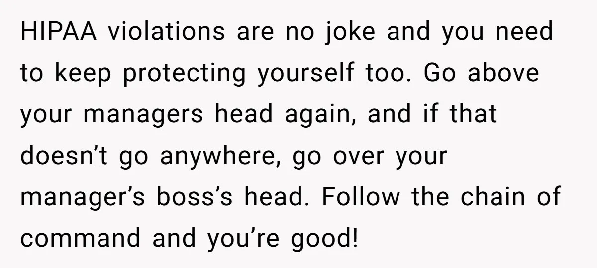 HIPAA violations are no joke and you need to keep protecting yourself too. Go above your managers head again, and if that doesn’t go anywhere, go over your manager’s boss’s...
