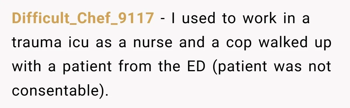 Difficult_Chef_9117 − I used to work in a trauma icu as a nurse and a cop walked up with a patient from the ED (patient was not consentable).