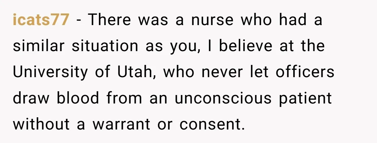 icats77 − There was a nurse who had a similar situation as you, I believe at the University of Utah, who never let officers draw blood from an unconscious patient...