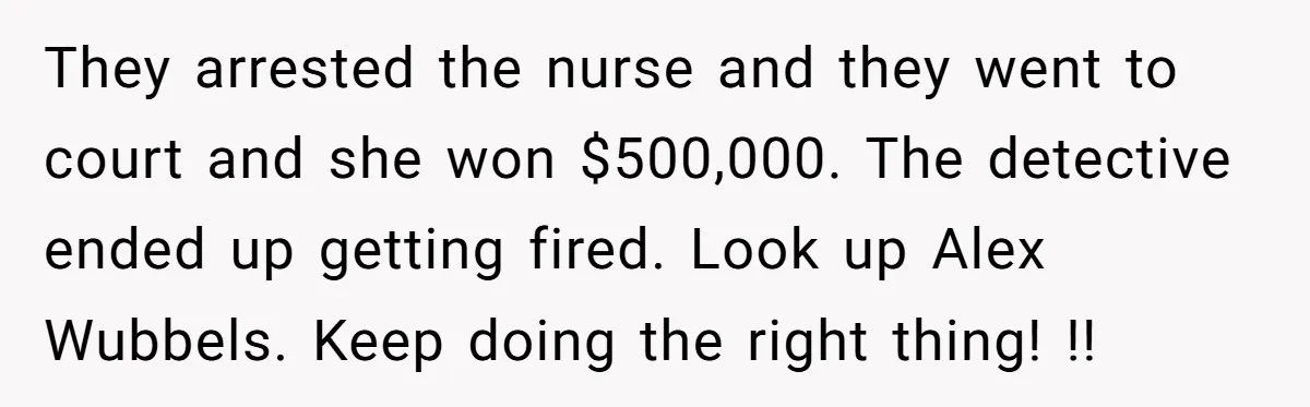 They arrested the nurse and they went to court and she won $500,000. The detective ended up getting fired. Look up Alex Wubbels. Keep doing the right thing! !!