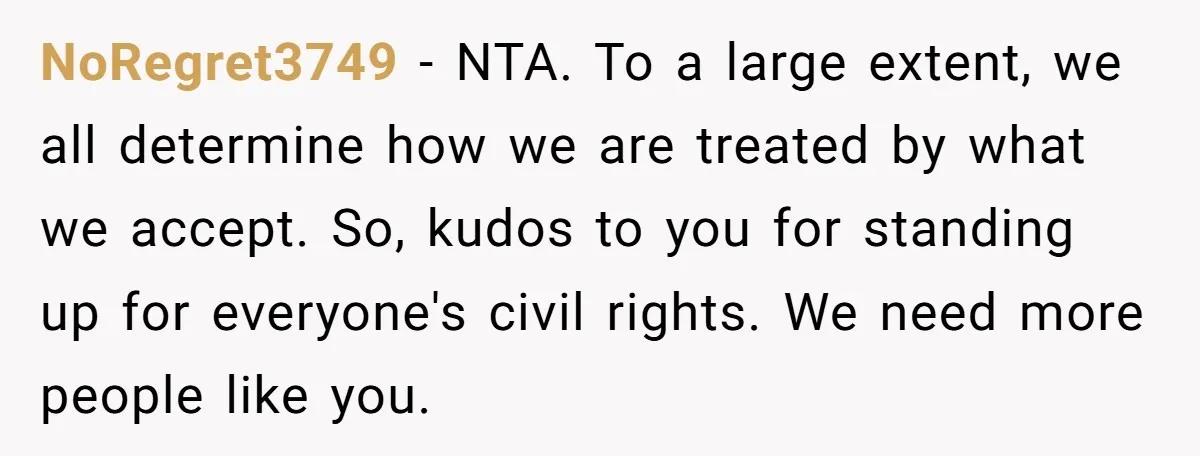 NoRegret3749 − NTA. To a large extent, we all determine how we are treated by what we accept. So, kudos to you for standing up for everyone's civil rights. We...