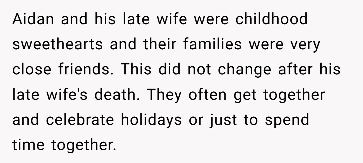 Aidan and his late wife were childhood sweethearts and their families were very close friends. This did not change after his late wife's death. They often get together and celebrate...