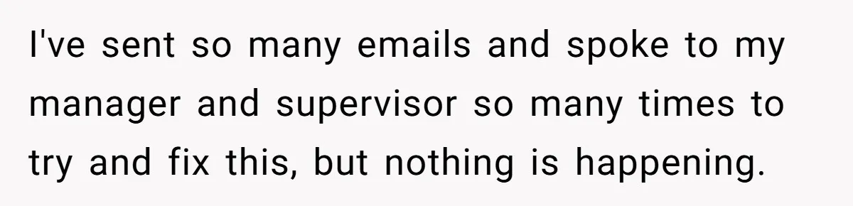 I've sent so many emails and spoke to my manager and supervisor so many times to try and fix this, but nothing is happening.