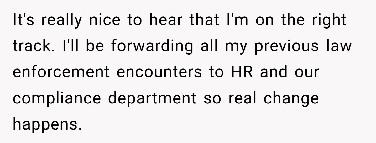 It's really nice to hear that I'm on the right track. I'll be forwarding all my previous law enforcement encounters to HR and our compliance department so real change happens.